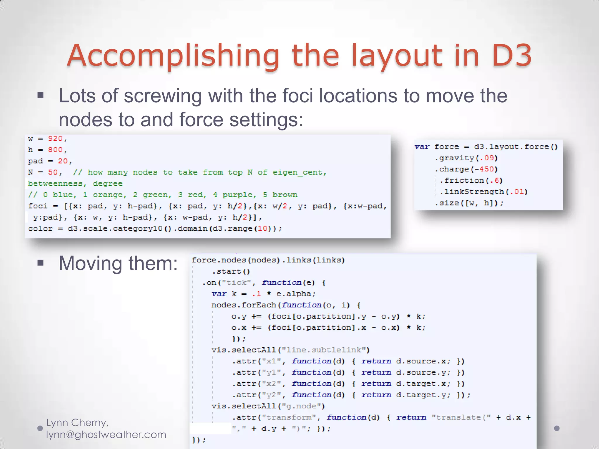 Accomplishing the layout in D3
 Lots of screwing with the foci locations to move the
  nodes to and force settings:




 Moving them:




 Lynn Cherny,
 lynn@ghostweather.com
 
