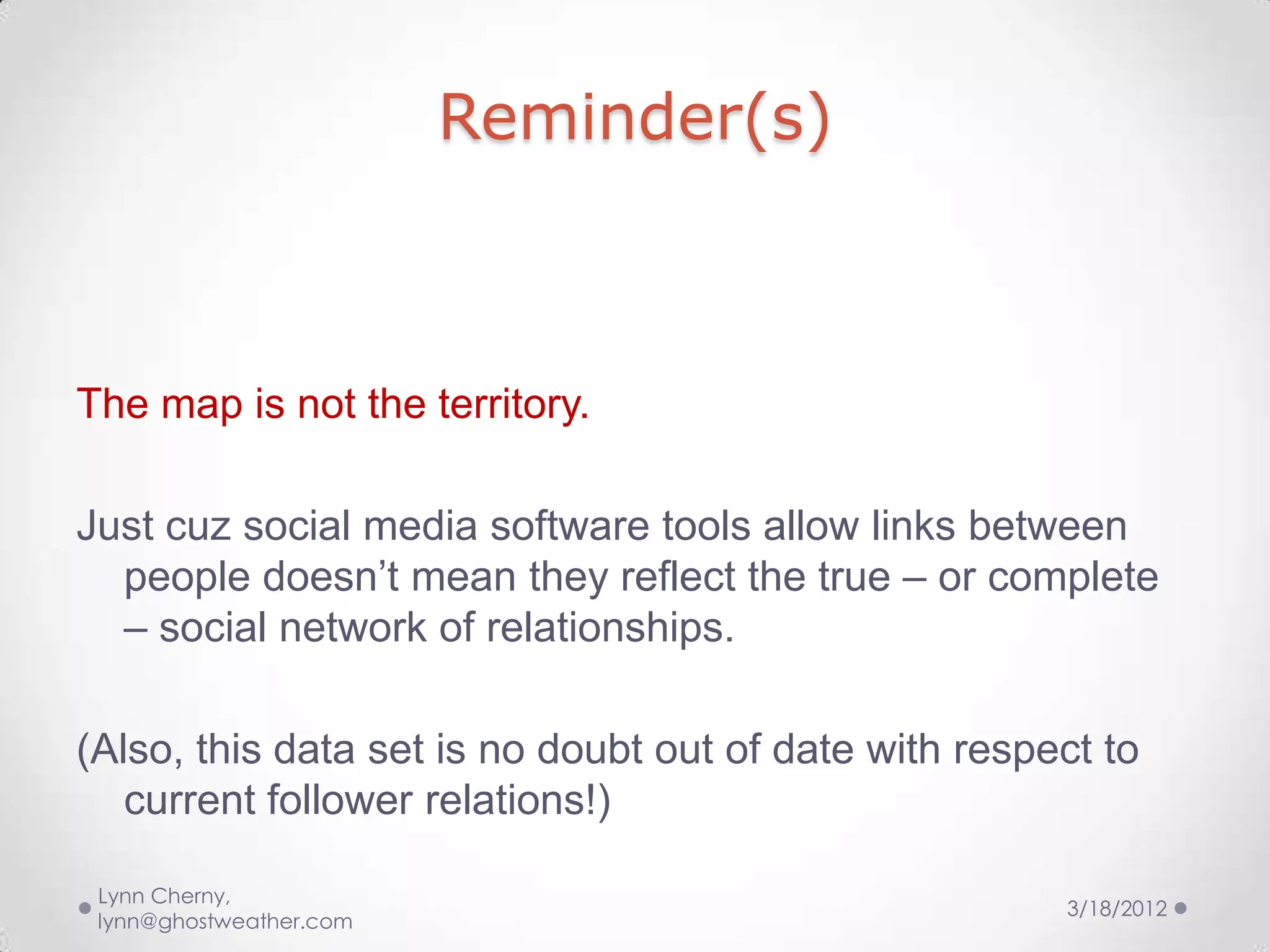 Reminder(s)



The map is not the territory.

Just cuz social media software tools allow links between
  people doesn’t mean they reflect the true – or complete
  – social network of relationships.

(Also, this data set is no doubt out of date with respect to
   current follower relations!)

 Lynn Cherny,
                                                       3/18/2012
 lynn@ghostweather.com
 