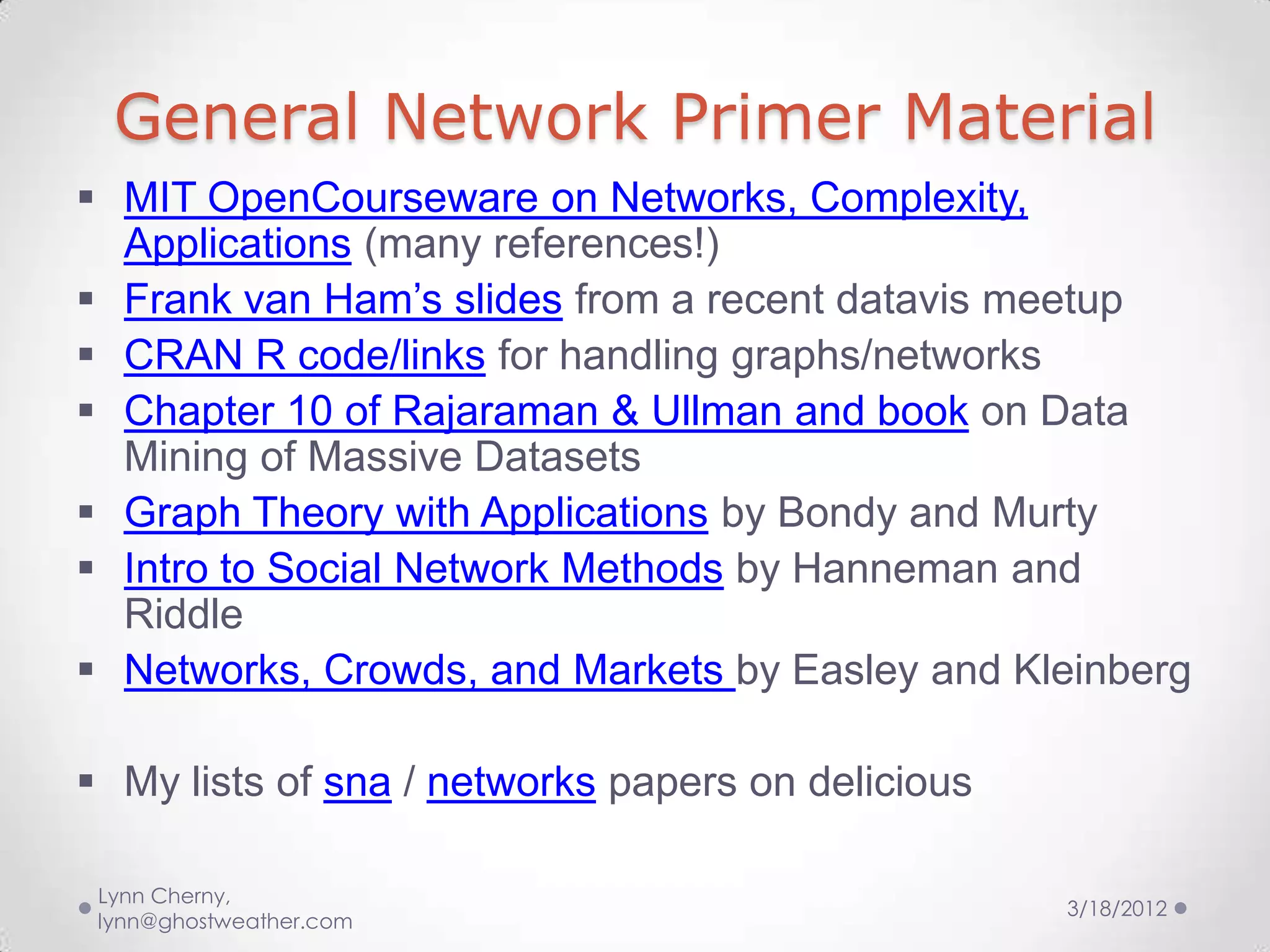General Network Primer Material
 MIT OpenCourseware on Networks, Complexity,
  Applications (many references!)
 Frank van Ham’s slides from a recent datavis meetup
 CRAN R code/links for handling graphs/networks
 Chapter 10 of Rajaraman & Ullman and book on Data
  Mining of Massive Datasets
 Graph Theory with Applications by Bondy and Murty
 Intro to Social Network Methods by Hanneman and
  Riddle
 Networks, Crowds, and Markets by Easley and Kleinberg

 My lists of sna / networks papers on delicious

 Lynn Cherny,
                                                   3/18/2012
 lynn@ghostweather.com
 