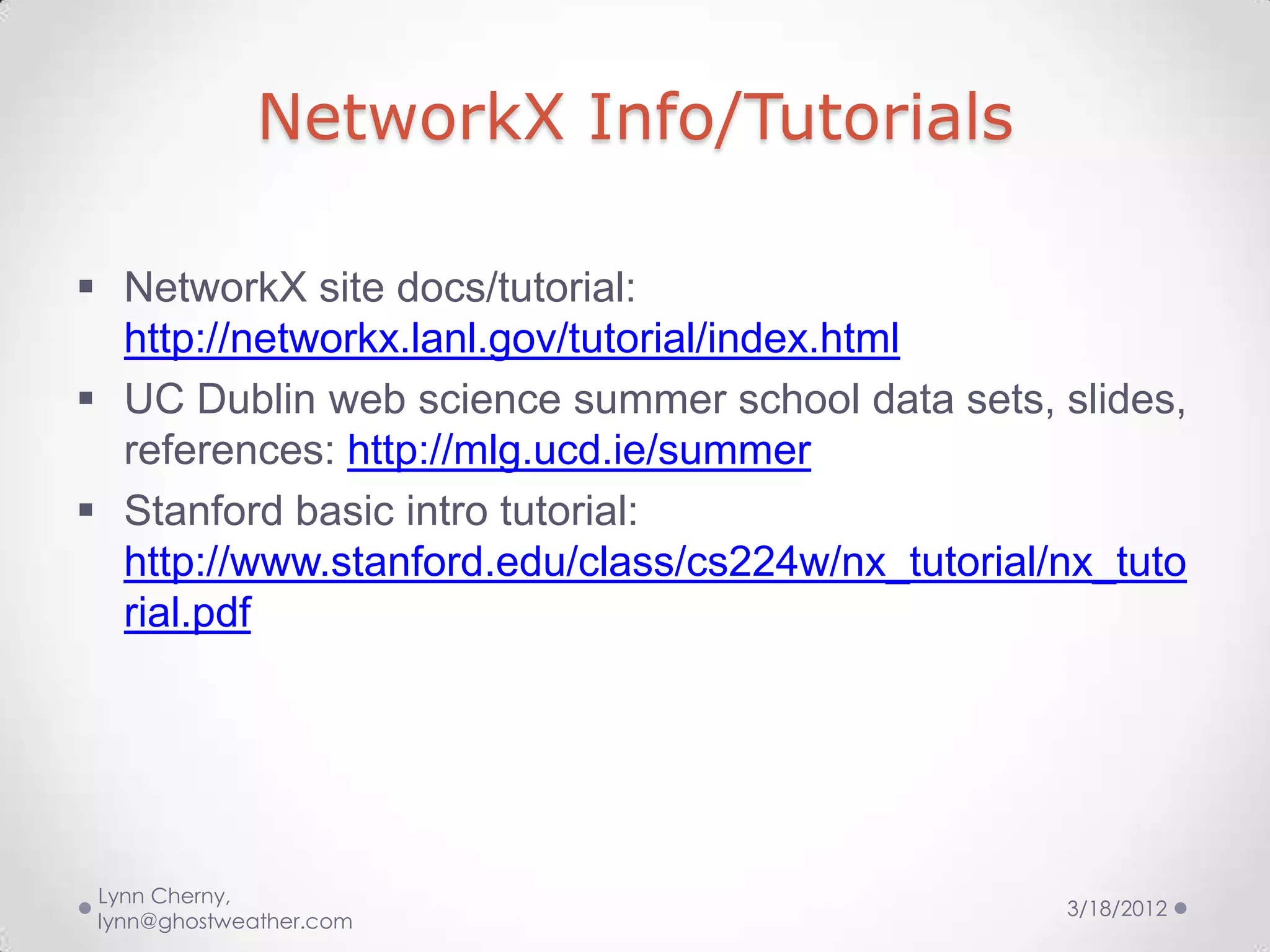 NetworkX Info/Tutorials

 NetworkX site docs/tutorial:
  http://networkx.lanl.gov/tutorial/index.html
 UC Dublin web science summer school data sets, slides,
  references: http://mlg.ucd.ie/summer
 Stanford basic intro tutorial:
  http://www.stanford.edu/class/cs224w/nx_tutorial/nx_tuto
  rial.pdf




 Lynn Cherny,
                                                   3/18/2012
 lynn@ghostweather.com
 