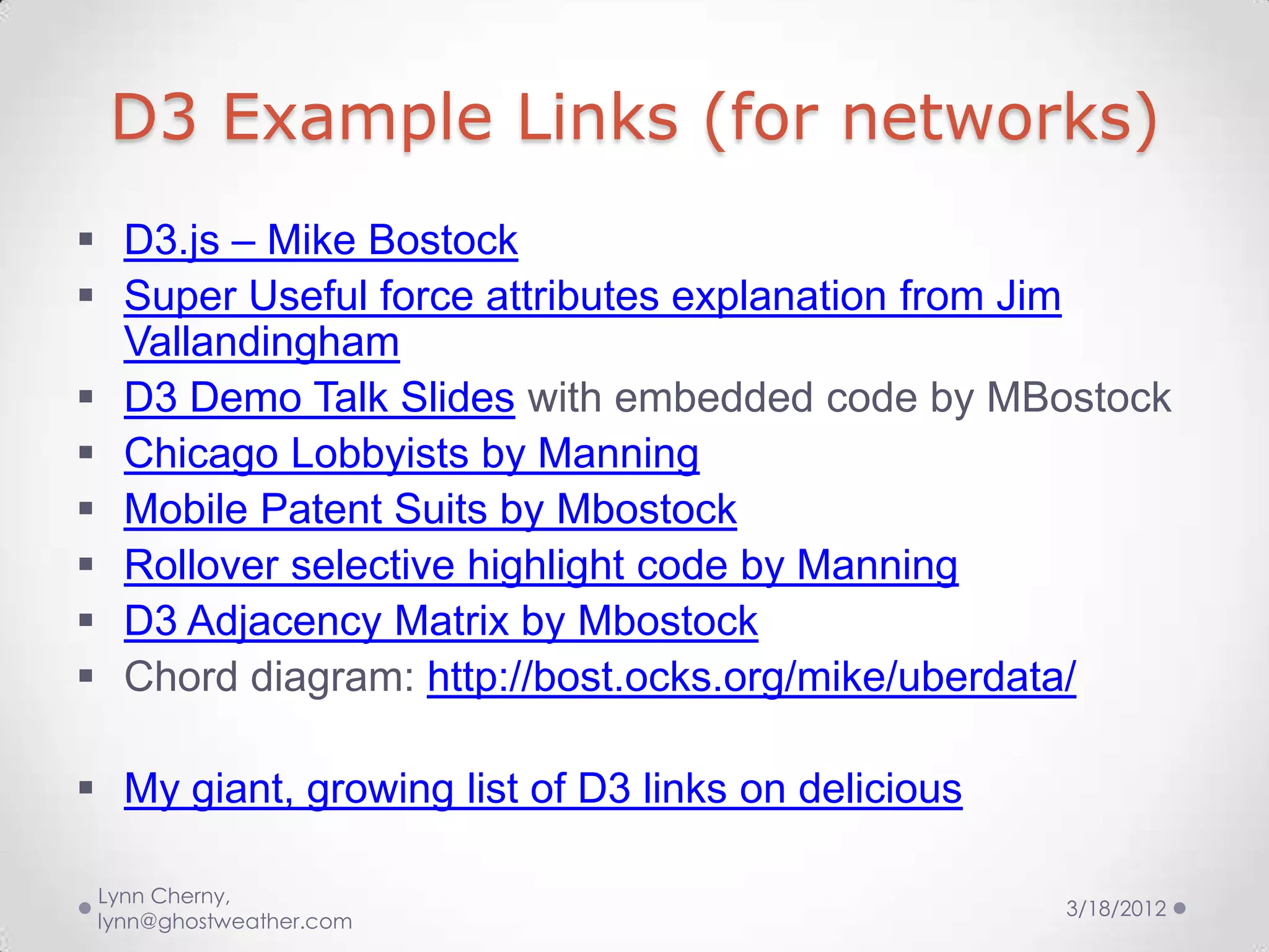 D3 Example Links (for networks)
 D3.js – Mike Bostock
 Super Useful force attributes explanation from Jim
  Vallandingham
 D3 Demo Talk Slides with embedded code by MBostock
 Chicago Lobbyists by Manning
 Mobile Patent Suits by Mbostock
 Rollover selective highlight code by Manning
 D3 Adjacency Matrix by Mbostock
 Chord diagram: http://bost.ocks.org/mike/uberdata/

 My giant, growing list of D3 links on delicious

 Lynn Cherny,
                                                    3/18/2012
 lynn@ghostweather.com
 