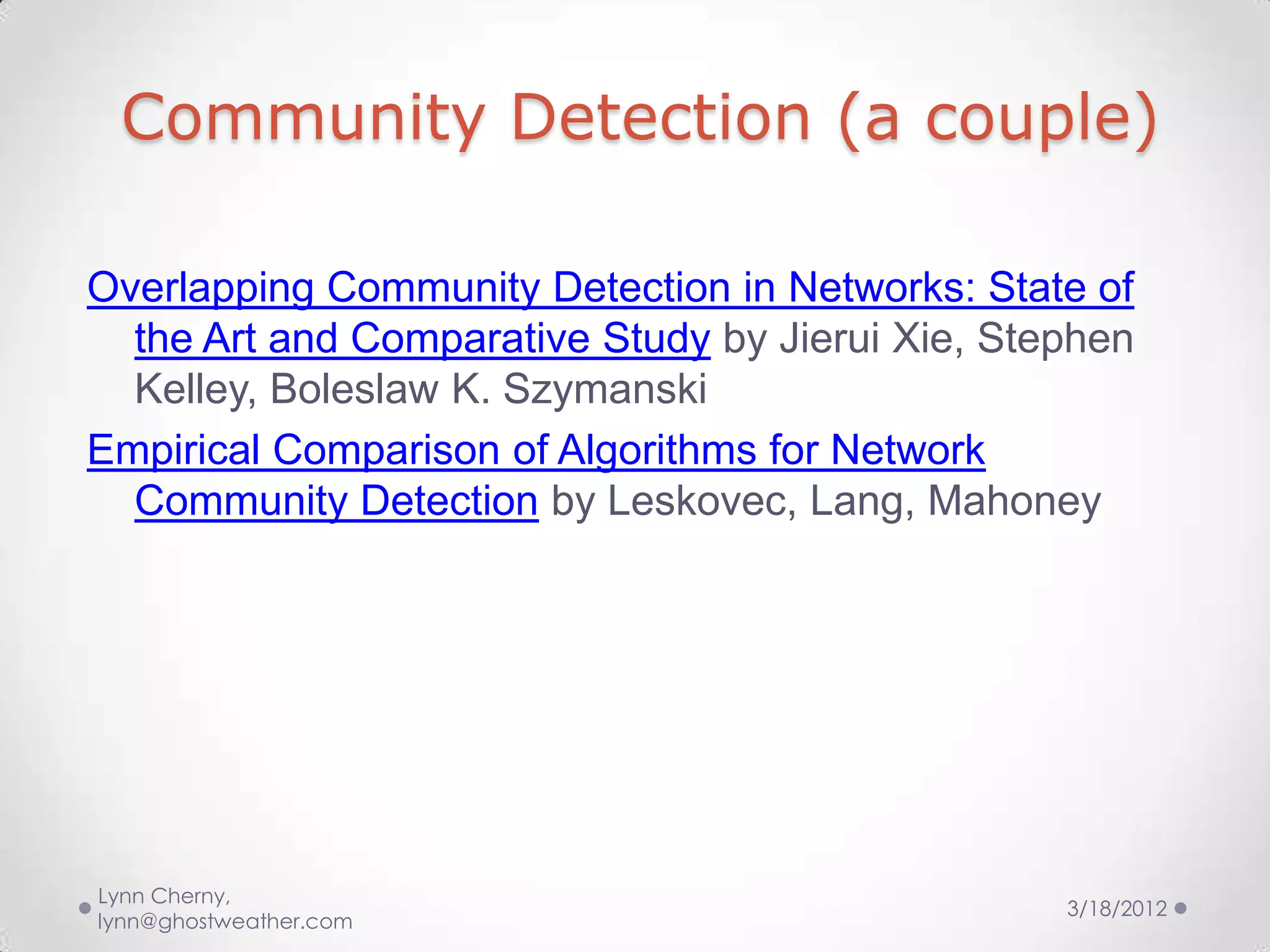 Community Detection (a couple)

Overlapping Community Detection in Networks: State of
  the Art and Comparative Study by Jierui Xie, Stephen
  Kelley, Boleslaw K. Szymanski
Empirical Comparison of Algorithms for Network
  Community Detection by Leskovec, Lang, Mahoney




Lynn Cherny,
                                                  3/18/2012
lynn@ghostweather.com
 
