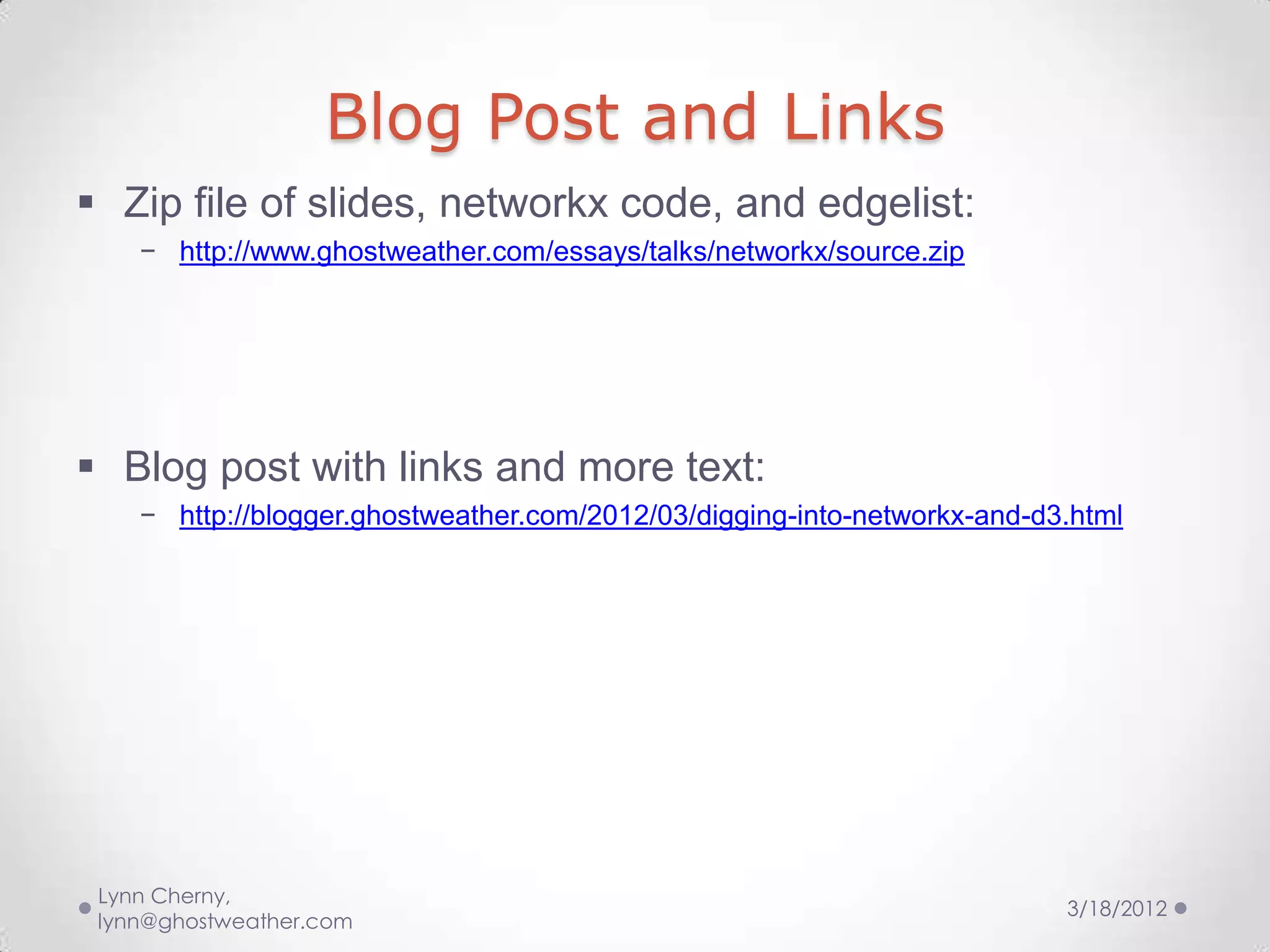 Blog Post and Links
 Zip file of slides, networkx code, and edgelist:
    − http://www.ghostweather.com/essays/talks/networkx/source.zip




 Blog post with links and more text:
    − http://blogger.ghostweather.com/2012/03/digging-into-networkx-and-d3.html




 Lynn Cherny,
                                                                          3/18/2012
 lynn@ghostweather.com
 
