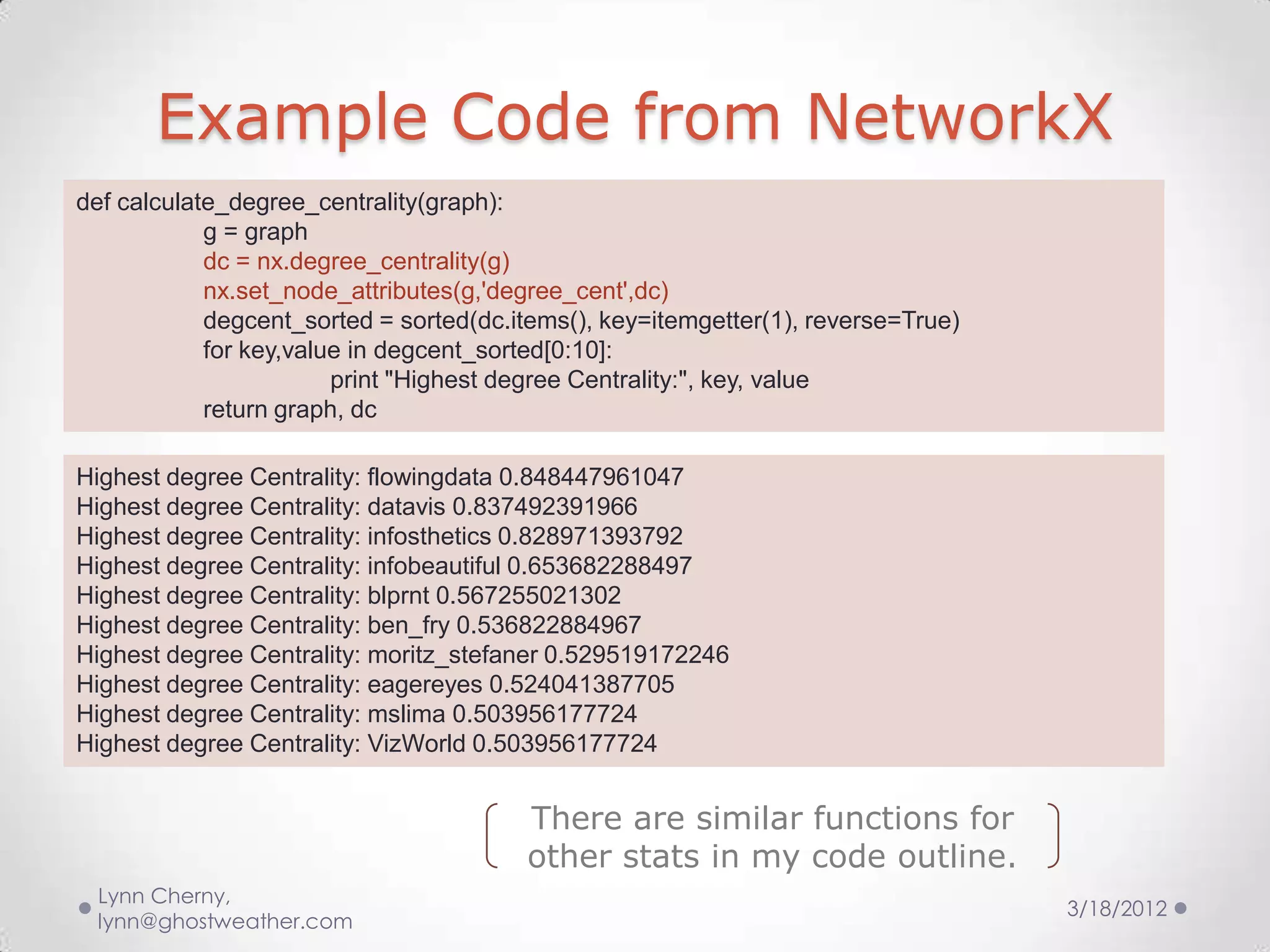 Example Code from NetworkX
def calculate_degree_centrality(graph):
            g = graph
            dc = nx.degree_centrality(g)
            nx.set_node_attributes(g,'degree_cent',dc)
            degcent_sorted = sorted(dc.items(), key=itemgetter(1), reverse=True)
            for key,value in degcent_sorted[0:10]:
                        print "Highest degree Centrality:", key, value
            return graph, dc

Highest degree Centrality: flowingdata 0.848447961047
Highest degree Centrality: datavis 0.837492391966
Highest degree Centrality: infosthetics 0.828971393792
Highest degree Centrality: infobeautiful 0.653682288497
Highest degree Centrality: blprnt 0.567255021302
Highest degree Centrality: ben_fry 0.536822884967
Highest degree Centrality: moritz_stefaner 0.529519172246
Highest degree Centrality: eagereyes 0.524041387705
Highest degree Centrality: mslima 0.503956177724
Highest degree Centrality: VizWorld 0.503956177724


                                        There are similar functions for
                                        other stats in my code outline.
 Lynn Cherny,
                                                                                   3/18/2012
 lynn@ghostweather.com
 