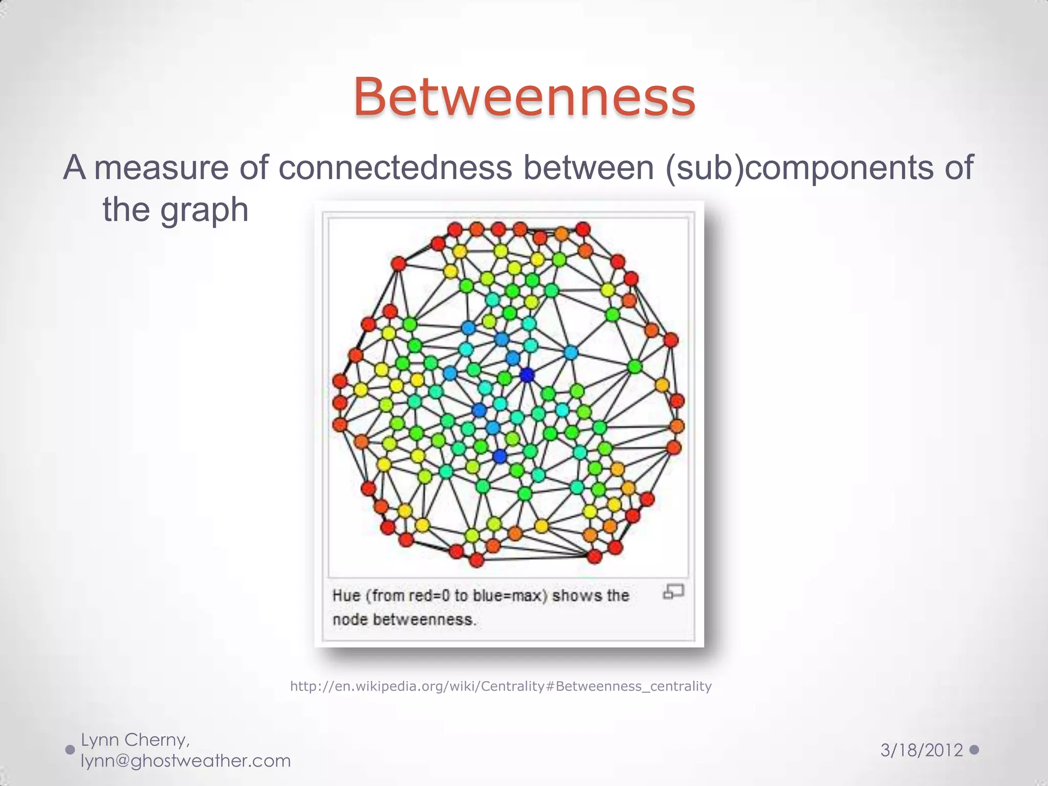 Betweenness
A measure of connectedness between (sub)components of
  the graph




                     http://en.wikipedia.org/wiki/Centrality#Betweenness_centrality



 Lynn Cherny,
                                                                                      3/18/2012
 lynn@ghostweather.com
 