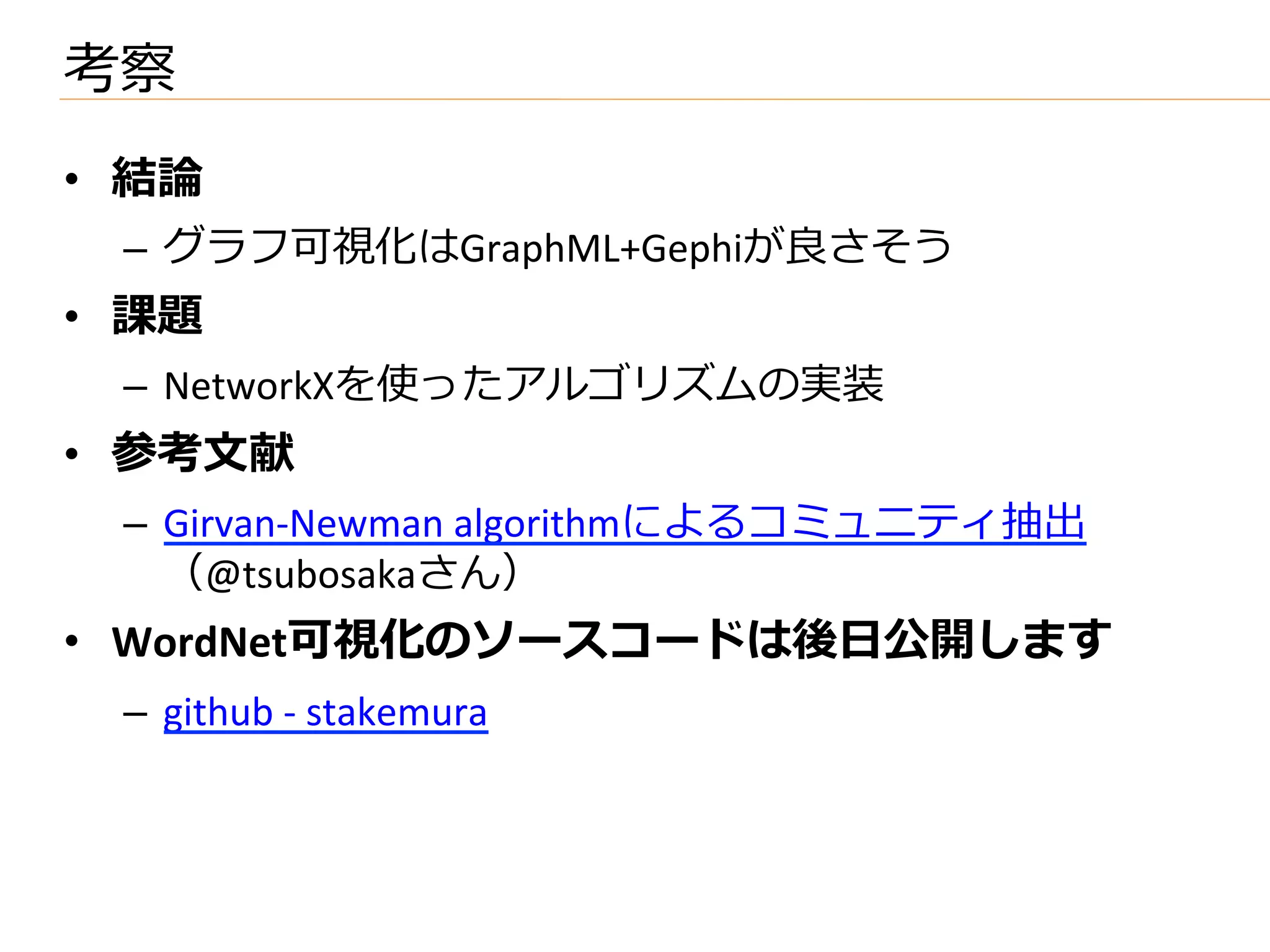 考察
•  結論論	
  
    –  グラフ可視化はGraphML+Gephiが良良さそう	
  
•  課題	
  
    –  NetworkXを使ったアルゴリズムの実装	
  
•  参考⽂文献	
  
    –  Girvan-­‐Newman	
  algorithmによるコミュニティ抽出
       （@tsubosakaさん）	
  
•  WordNet可視化のソースコードは後⽇日公開します	
  
    –  github	
  -­‐	
  stakemura	
  
 