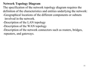 11
Network Topology Diagram
The specification of the network topology diagram requires the
definition of the characteristics and entities underlying the network:
-Geographical locations of the different components or subnets
involved in the network.
-Description of the LAN topology
-Description of the WAN topology
-Description of the network connectors such as routers, bridges,
repeaters, and gateways.
 