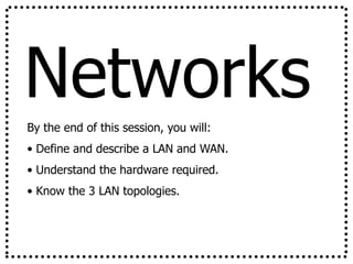 Networks
By the end of this session, you will:
• Define and describe a LAN and WAN.
• Understand the hardware required.
• Know the 3 LAN topologies.
 