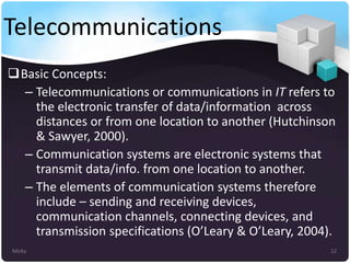 Telecommunications
Basic Concepts:
– Telecommunications or communications in IT refers to
the electronic transfer of data/information across
distances or from one location to another (Hutchinson
& Sawyer, 2000).
– Communication systems are electronic systems that
transmit data/info. from one location to another.
– The elements of communication systems therefore
include – sending and receiving devices,
communication channels, connecting devices, and
transmission specifications (O’Leary & O’Leary, 2004).
Micky

12

 