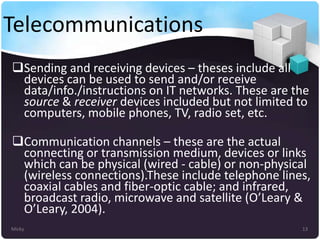 Telecommunications
Sending and receiving devices – theses include all
devices can be used to send and/or receive
data/info./instructions on IT networks. These are the
source & receiver devices included but not limited to
computers, mobile phones, TV, radio set, etc.
Communication channels – these are the actual
connecting or transmission medium, devices or links
which can be physical (wired - cable) or non-physical
(wireless connections).These include telephone lines,
coaxial cables and fiber-optic cable; and infrared,
broadcast radio, microwave and satellite (O’Leary &
O’Leary, 2004).
Micky

13

 