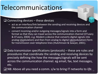 Telecommunications
 Connecting devices – these devices
– act as an interface/link between the sending and receiving devices and
the communication channel
– convert incoming and/or outgoing messages/signals into a form and
format so that they can travel across the communication channel (O’Leary
& O’Leary, 2004). e.g. Modem a device that converts digital signals into
analog (modulation) and then from analog to digital (demodulation) form
for transmission over telephone lines (Hutchinson & Sawyer, 2001).

 Data transmission specifications (protocols) – these are rules and
procedures that coordinate the sending and receiving devices by
precisely defining the how the messages/signals will be sent
across the communication channel. eg email, fax, text messages,
etc.
 NB: Above all you need a comm. s/w to bring IT networks to life. 14
Micky

 