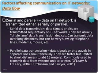 (Serial and parallel) – data on IT network is
transmitted either serially or parallel.
– Serial data transmission: data signals or bits are
transmitted sequentially on IT networks. They are usually
“single lane” data transmission devices. Can transmit data
over long distances, but can be very slow. eg telephone
lines, modems, mouse, etc.
– Parallel data transmission – data signals or bits travels in
separate lines simultaneously. They are faster but limited
to short distances (to abt 15 meters). Commonly used to
transmit data from systems unit to printer, (O’Leary &
O’Leary, 2004; Hutchinson and Sawyer, 2001).
Micky

17

 