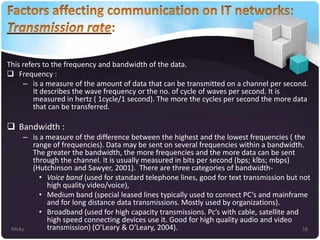 This refers to the frequency and bandwidth of the data.
 Frequency :
– is a measure of the amount of data that can be transmitted on a channel per second.
It describes the wave frequency or the no. of cycle of waves per second. It is
measured in hertz ( 1cycle/1 second). The more the cycles per second the more data
that can be transferred.

 Bandwidth :
– is a measure of the difference between the highest and the lowest frequencies ( the
range of frequencies). Data may be sent on several frequencies within a bandwidth.
The greater the bandwidth, the more frequencies and the more data can be sent
through the channel. It is usually measured in bits per second (bps; klbs; mbps)
(Hutchinson and Sawyer, 2001). There are three categories of bandwidth• Voice band (used for standard telephone lines, good for text transmission but not
high quality video/voice),
• Medium band (special leased lines typically used to connect PC’s and mainframe
and for long distance data transmissions. Mostly used by organizations).
• Broadband (used for high capacity transmissions. Pc’s with cable, satellite and
high speed connecting devices use it. Good for high quality audio and video
transmission) (O’Leary & O’Leary, 2004).
Micky
18

 