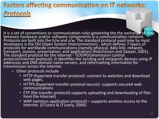 It is a set of conventions or communication rules governing the the exchange of data
between hardware and/or software components in a communication network.
Protocols are built into the h/w and s/w. The standard protocol used now by most
developers is the OSI (Open System Interconnection) , which defines 7-layers of
protocols for worldwide communications (namely physical, data link, network,
transport, session, presentation, and application) (Hutchinson and Sawyer, 2001).
The standard protocol for the Internet - TCP/IP(transmission control
protocol/Internet protocol). It identifies the sending and recipients devices using IP
addresses and DNS domain name servers, and reformatting information for
transmission across the Internet.
– Other protocols include
• HTTP (hypertext transfer protocol) -connect to websites and download
web pages.
• HTTPS (hypertext transfer protocol secure)- supports secured web
communications
• FTP (file transfer protocol) supports uploading and downloading of files
from the Internet)
• WAP (wireless application protocol) – supports wireless access to the
Internet. (O’Leary & O’Leary, 2004).
19

 