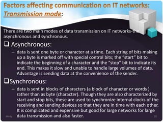 :
There are two main modes of data transmission on IT networks-the
asynchronous and synchronous.

 Asynchronous:
– data is sent one byte or character at a time. Each string of bits making
up a byte is marked off with special control bits; the “start” bit to
indicate the beginning of a character and the “stop” bit to indicate its
end. This makes it slow and unable to handle large volumes of data.
Advantage is sending data at the convenience of the sender.

Synchronous:
– data is sent in blocks of characters (a block of character or words )
rather than as byte (character). Though they are also characterized by
start and stop bits, these are used to synchronize internal clocks of the
receiving and sending devices so that they are in time with each other.
It is complicated and expensive but good for large networks for large
Micky
20
data transmission and also faster.

 