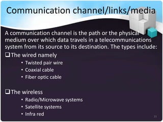 Communication channel/links/media
A communication channel is the path or the physical
medium over which data travels in a telecommunications
system from its source to its destination. The types include:
The wired namely
• Twisted pair wire
• Coaxial cable
• Fiber optic cable

The wireless
• Radio/Microwave systems
• Satellite systems
• Infra red

21

 