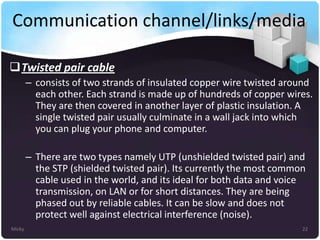 Communication channel/links/media
Twisted pair cable
– consists of two strands of insulated copper wire twisted around
each other. Each strand is made up of hundreds of copper wires.
They are then covered in another layer of plastic insulation. A
single twisted pair usually culminate in a wall jack into which
you can plug your phone and computer.
– There are two types namely UTP (unshielded twisted pair) and
the STP (shielded twisted pair). Its currently the most common
cable used in the world, and its ideal for both data and voice
transmission, on LAN or for short distances. They are being
phased out by reliable cables. It can be slow and does not
protect well against electrical interference (noise).
Micky

22

 