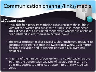Communication channel/links/media
Coaxial cable
– it’s a high-frequency transmission cable, replaces the multiple
wires of the twisted pair cable with a single solid-copper core.
Thus, it consist of an insulated copper wire wrapped in a solid or
braided metal shield, then in an external cover.
– The extra insulation makes coaxial cables much more resistant to
electrical interferences than the twisted pair wires. Used mostly
for cable television and to connect parts of a LAN over long
distances.
– In terms of the number of connections, a coaxial cable has over
80 times the transmission capacity of twisted pair. It can also
transmits both data and voice at faster rates than twisted pair
Micky wires.
23

 