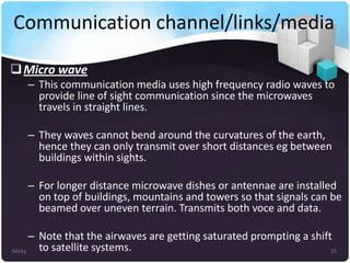 Communication channel/links/media
 Micro wave
– This communication media uses high frequency radio waves to
provide line of sight communication since the microwaves
travels in straight lines.
– They waves cannot bend around the curvatures of the earth,
hence they can only transmit over short distances eg between
buildings within sights.
– For longer distance microwave dishes or antennae are installed
on top of buildings, mountains and towers so that signals can be
beamed over uneven terrain. Transmits both voce and data.
– Note that the airwaves are getting saturated prompting a shift
to satellite systems.
Micky
25

 