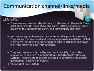 Communication channel/links/media
 Satellites :
– These are microwaves relay stations in orbit around the earth. They
orbit about 22,000 miles above the earth, rotating at precise speeds,
usually at the speed of the earth, and they amplify and relay
– microwave signals from one transmitter on the ground to another.
They are can handle (send and receive large volumes of data). Uplink
is the term that refers to the sending of data to satellites and down
link – the receiving data from satellites.
– They are, however, affected by weather instability. One of the
application of satellite communication is GPS (Global Positioning
System) – where sets of devices are used to determine the unique
geographical positions of objects
( O’Leary & O’Leary, 2004).
Micky

26

 