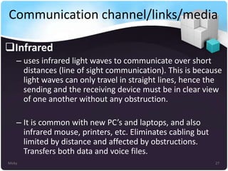 Communication channel/links/media
Infrared
– uses infrared light waves to communicate over short
distances (line of sight communication). This is because
light waves can only travel in straight lines, hence the
sending and the receiving device must be in clear view
of one another without any obstruction.
– It is common with new PC’s and laptops, and also
infrared mouse, printers, etc. Eliminates cabling but
limited by distance and affected by obstructions.
Transfers both data and voice files.
Micky

27

 