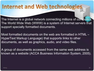 The Internet is a global network connecting millions of computers.
The World Wide Web (WWW) is a system of Internet servers that
support specially formatted documents.
Most formatted documents on the web are formatted in HTML –
HyperText Markup Language) that supports links to other
documents, as well as graphics, audio, and video files.
A group of documents accessed from the same web address is
known as a website (ACCA Business Information System, 2005).

Micky

28

 