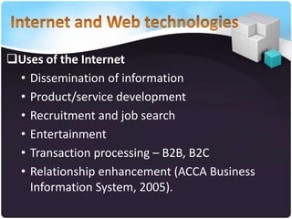 Uses of the Internet
• Dissemination of information
• Product/service development
• Recruitment and job search
• Entertainment
• Transaction processing – B2B, B2C
• Relationship enhancement (ACCA Business
Information System, 2005).

 
