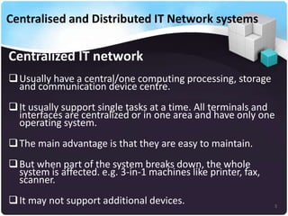 Centralised and Distributed IT Network systems

Centralized IT network
 Usually have a central/one computing processing, storage
and communication device centre.
 It usually support single tasks at a time. All terminals and
interfaces are centralized or in one area and have only one
operating system.
 The main advantage is that they are easy to maintain.
 But when part of the system breaks down, the whole
system is affected. e.g. 3-in-1 machines like printer, fax,
scanner.
 It may not support additional devices.

3

 