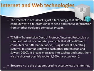 – The Internet in actual fact is just a technology that allows any
computer with a telecoms links to send and receive information
from another equipped computer system.
– TCP/IP – Transmission Control Protocol/ Internet Protocol: is a
standardized set of computer protocols that allow different
computers on different networks, using different operating
systems, to communicate with each other (Hutchinson and
Sawyer, 2000). It breaks messages into packets and sends them
via the shortest possible route (1,500 characters each).

Micky

– Browsers – are the programs used to access/view the Internet.

31

 