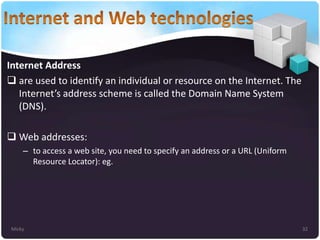 Internet Address
 are used to identify an individual or resource on the Internet. The
Internet’s address scheme is called the Domain Name System
(DNS).
 Web addresses:
– to access a web site, you need to specify an address or a URL (Uniform
Resource Locator): eg.

Micky

32

 