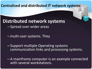 Centralised and distributed IT network systems

Distributed network systems
– Spread over wider areas
– multi-user systems. They

– Support multiple Operating systems
communication links and processing systems.
– A mainframe computer is an example connected
with several workstations.
4

 