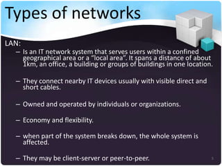 Types of networks
LAN:

– Is an IT network system that serves users within a confined
geographical area or a “local area”. It spans a distance of about
1km, an office, a building or groups of buildings in one location.
– They connect nearby IT devices usually with visible direct and
short cables.
– Owned and operated by individuals or organizations.
– Economy and flexibility.

– when part of the system breaks down, the whole system is
affected.
– They may be client-server or peer-to-peer.

5

 
