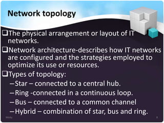 Network topology
The physical arrangement or layout of IT
networks.
Network architecture-describes how IT networks
are configured and the strategies employed to
optimize its use or resources.
Types of topology:
– Star – connected to a central hub.
– Ring -connected in a continuous loop.
– Bus – connected to a common channel
– Hybrid – combination of star, bus and ring.
Micky

8

 