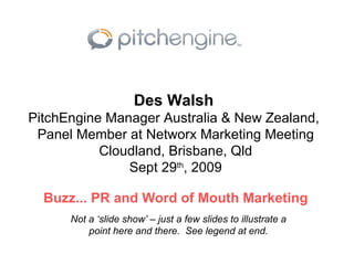 Des Walsh   PitchEngine Manager Australia & New Zealand,  Panel Member at Networx Marketing Meeting Cloudland, Brisbane, Qld Sept 29 th , 2009 Buzz... PR and Word of Mouth Marketing Not a ‘slide show’ – just a few slides to illustrate a point here and there.  See legend at end. 