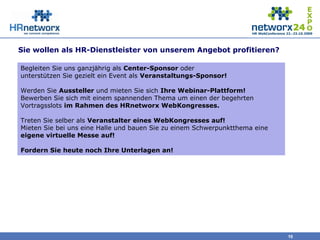Sie wollen als HR-Dienstleister von unserem Angebot profitieren?
10
Begleiten Sie uns ganzjährig als Center-Sponsor oder
unterstützen Sie gezielt ein Event als Veranstaltungs-Sponsor!
Werden Sie Aussteller und mieten Sie sich Ihre Webinar-Plattform!
Bewerben Sie sich mit einem spannenden Thema um einen der begehrten
Vortragsslots im Rahmen des HRnetworx WebKongresses.
Treten Sie selber als Veranstalter eines WebKongresses auf!
Mieten Sie bei uns eine Halle und bauen Sie zu einem Schwerpunktthema eine
eigene virtuelle Messe auf!
Fordern Sie heute noch Ihre Unterlagen an!
 