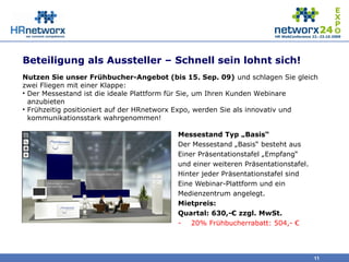 Beteiligung als Aussteller – Schnell sein lohnt sich!
Messestand Typ „Basis“
Der Messestand „Basis“ besteht aus
Einer Präsentationstafel „Empfang“
und einer weiteren Präsentationstafel.
Hinter jeder Präsentationstafel sind
Eine Webinar-Plattform und ein
Medienzentrum angelegt.
Mietpreis:
Quartal: 630,-€ zzgl. MwSt.
- 20% Frühbucherrabatt: 504,- €
11
Nutzen Sie unser Frühbucher-Angebot (bis 15. Sep. 09) und schlagen Sie gleich
zwei Fliegen mit einer Klappe:
• Der Messestand ist die ideale Plattform für Sie, um Ihren Kunden Webinare
anzubieten
• Frühzeitig positioniert auf der HRnetworx Expo, werden Sie als innovativ und
kommunikationsstark wahrgenommen!
 