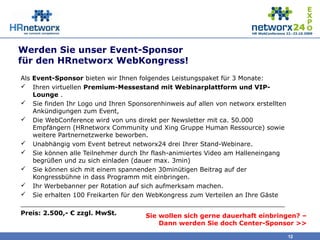 Werden Sie unser Event-Sponsor
für den HRnetworx WebKongress!
Als Event-Sponsor bieten wir Ihnen folgendes Leistungspaket für 3 Monate:
 Ihren virtuellen Premium-Messestand mit Webinarplattform und VIP-
Lounge .
 Sie finden Ihr Logo und Ihren Sponsorenhinweis auf allen von networx erstellten
Ankündigungen zum Event,
 Die WebConference wird von uns direkt per Newsletter mit ca. 50.000
Empfängern (HRnetworx Community und Xing Gruppe Human Ressource) sowie
weitere Partnernetzwerke beworben.
 Unabhängig vom Event betreut networx24 drei Ihrer Stand-Webinare.
 Sie können alle Teilnehmer durch Ihr flash-animiertes Video am Halleneingang
begrüßen und zu sich einladen (dauer max. 3min)
 Sie können sich mit einem spannenden 30minütigen Beitrag auf der
Kongressbühne in dass Programm mit einbringen.
 Ihr Werbebanner per Rotation auf sich aufmerksam machen.
 Sie erhalten 100 Freikarten für den WebKongress zum Verteilen an Ihre Gäste
___________________________________________________________________
Preis: 2.500,- € zzgl. MwSt.
12
Sie wollen sich gerne dauerhaft einbringen? –
Dann werden Sie doch Center-Sponsor >>
 