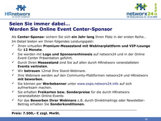 Seien Sie immer dabei…
Werden Sie Online Event Center-Sponsor
Als Center-Sponsor sichern Sie sich ein Jahr lang Ihren Platz in der ersten Reihe…
Im Detail bieten wir Ihnen folgendes Leistungspakt:
 Ihren virtuellen Premium-Messestand mit Webinarplattform und VIP-Lounge
für 12 Monate.
 Sie werden mit Logo und Sponsorenhinweis auf networx24 und in der Online
Event Center Präsentation geführt.
 Durch Ihren Messestand sind Sie auf allen durch HRnetworx veranstalteten
Events vertreten.
 Wir betreuen 12mal Ihre Stand-Webinare.
 Ihre Webinare werden auf den Community-Plattformen networx24 und HRnetworx
mit beworben.
 Sie können per Werbebanner unter www.expo.networx24.info auf sich
aufmerksam machen.
 Sie erhalten Freikarten bzw. Sonderpreise für die durch HRnetworx
veranstalteten Online-Events
 Für das Bewerben Ihrer Webinare z.B. durch Direktmailings oder Newsletter-
Beitrag erhalten Sie Sonderkonditionen.
_______________________________________________________________
Preis: 7.500,- € zzgl. MwSt.
13
 