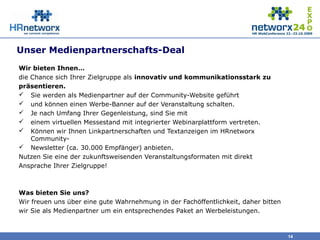 Unser Medienpartnerschafts-Deal
Wir bieten Ihnen…
die Chance sich Ihrer Zielgruppe als innovativ und kommunikationsstark zu
präsentieren.
 Sie werden als Medienpartner auf der Community-Website geführt
 und können einen Werbe-Banner auf der Veranstaltung schalten.
 Je nach Umfang Ihrer Gegenleistung, sind Sie mit
 einem virtuellen Messestand mit integrierter Webinarplattform vertreten.
 Können wir Ihnen Linkpartnerschaften und Textanzeigen im HRnetworx
Community-
 Newsletter (ca. 30.000 Empfänger) anbieten.
Nutzen Sie eine der zukunftsweisenden Veranstaltungsformaten mit direkt
Ansprache Ihrer Zielgruppe!
Was bieten Sie uns?
Wir freuen uns über eine gute Wahrnehmung in der Fachöffentlichkeit, daher bitten
wir Sie als Medienpartner um ein entsprechendes Paket an Werbeleistungen.
14
 