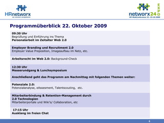 Programmüberblick 22. Oktober 2009
6
09:30 Uhr
Begrüßung und Einführung ins Thema
Personalarbeit im Zeitalter Web 2.0
Employer Branding und Recruitment 2.0
Employer Value Preposition, Imageaufbau im Netz, etc.
Arbeitsrecht im Web 2.0: Background-Check
12:30 Uhr
Messerundgang & Lunchsymposium
Anschließend geht das Programm am Nachmittag mit folgenden Themen weiter:
Potenziale 2.0:
Potenzialanalyse, eAssesment, Talentscouting, etc.
Mitarbeiterbindung & Retention-Management durch
2.0 Technologien
Mitarbeiterportale und Wiki's/ Collaboration, etc
17:15 Uhr
Ausklang im freien Chat
 