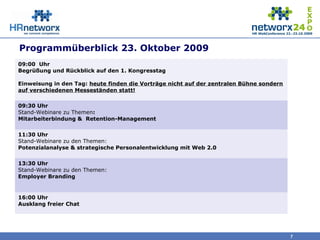 7
Programmüberblick 23. Oktober 2009
09:00 Uhr
Begrüßung und Rückblick auf den 1. Kongresstag
Einweisung in den Tag: heute finden die Vorträge nicht auf der zentralen Bühne sondern
auf verschiedenen Messeständen statt!
09:30 Uhr
Stand-Webinare zu Themen:
Mitarbeiterbindung & Retention-Management
11:30 Uhr
Stand-Webinare zu den Themen:
Potenzialanalyse & strategische Personalentwicklung mit Web 2.0
13:30 Uhr
Stand-Webinare zu den Themen:
Employer Branding
16:00 Uhr
Ausklang freier Chat
 