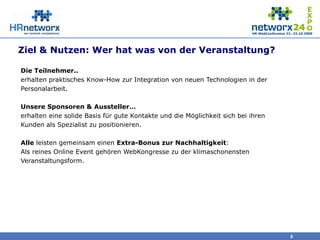 Ziel & Nutzen: Wer hat was von der Veranstaltung?
Die Teilnehmer..
erhalten praktisches Know-How zur Integration von neuen Technologien in der
Personalarbeit.
Unsere Sponsoren & Aussteller…
erhalten eine solide Basis für gute Kontakte und die Möglichkeit sich bei ihren
Kunden als Spezialist zu positionieren.
Alle leisten gemeinsam einen Extra-Bonus zur Nachhaltigkeit:
Als reines Online Event gehören WebKongresse zu der klimaschonensten
Veranstaltungsform.
8
 