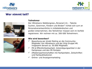 Wer nimmt teil?
Teilnehmer
Der HRnetworx WebKongress „Personal 2.0. - Talente
Suchen, Gewinnen, Fördern und Binden“ richtet sich zum an
Personalverantwortliche in mittelständischen und
großen Unternehmen. Die Teilnehmer müssen sich im Vorfeld
registrieren. Wir rechnen mit ca. 300-500 Teilnehmern.
Wie wird beworben?
 Bewerbung per direkt Mailing an die Community-
Mitglieder von HRnetworx und der Xing Gruppe HR.
Insgesamt derzeit ca. 50.000 Mitglieder.
 PR & Öffentlichkeitsarbeit: Ankündigungsartikel in der
Fachpresse und den PR Portalen
 (Medien)partnerschaften mit Fachportalen, Zeitschriften
und Fachpublikationen
 Online- und Anzeigenmarketing
9
 