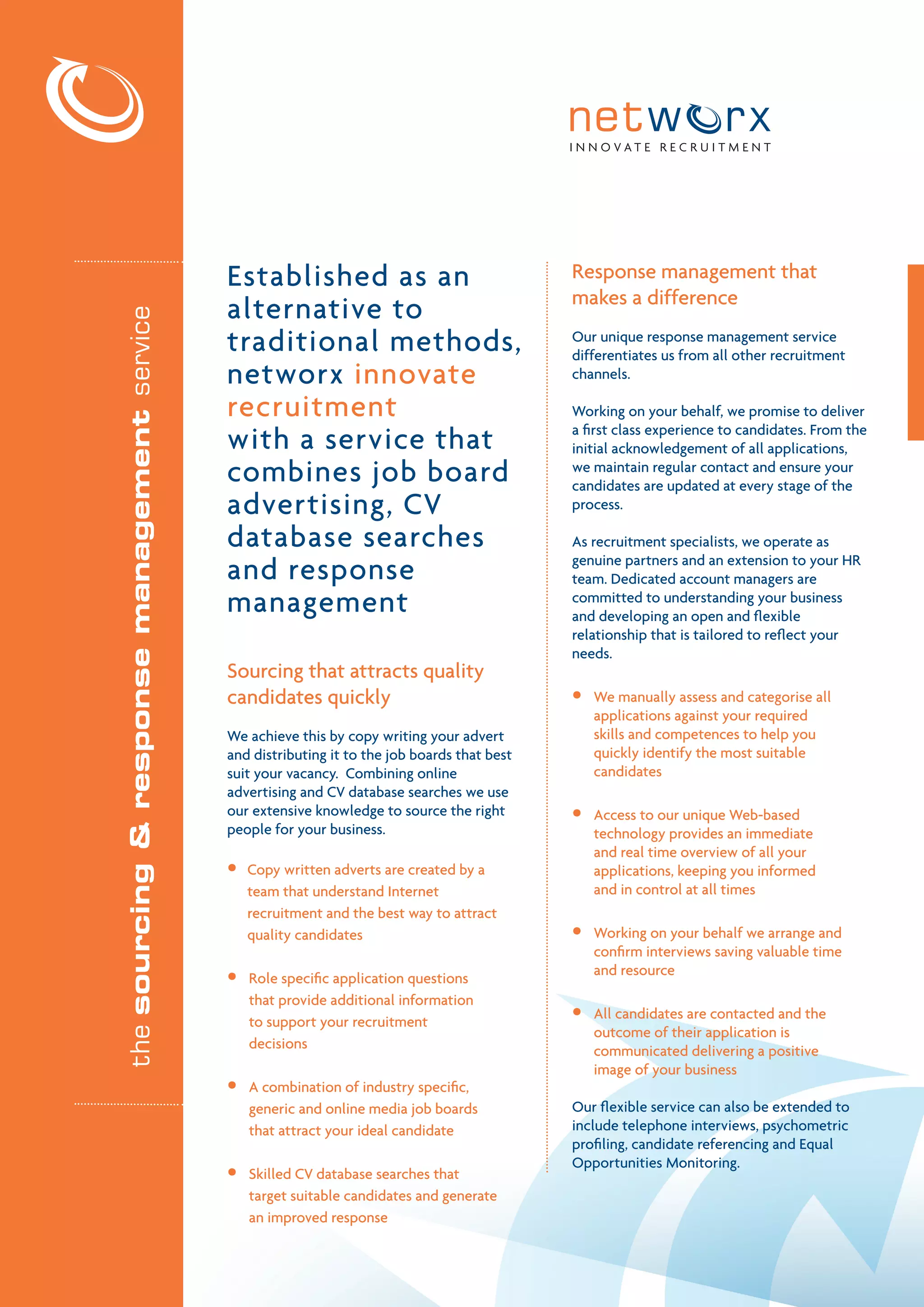I N N O VAT E R E C R U I T M E N T




                                             Established as an                                 Response management that
                                                                                               makes a difference
                                             alternative to
the sourcing & response management service




                                             traditional methods,                              Our unique response management service
                                                                                               differentiates us from all other recruitment
                                             networx innovate                                  channels.

                                             recruitment                                       Working on your behalf, we promise to deliver

                                             with a service that                               a first class experience to candidates. From the
                                                                                               initial acknowledgement of all applications,
                                             combines job board                                we maintain regular contact and ensure your
                                                                                               candidates are updated at every stage of the
                                             advertising, CV                                   process.

                                             database searches                                 As recruitment specialists, we operate as

                                             and response                                      genuine partners and an extension to your HR
                                                                                               team. Dedicated account managers are
                                             management                                        committed to understanding your business
                                                                                               and developing an open and flexible
                                                                                               relationship that is tailored to reflect your
                                                                                               needs.
                                             Sourcing that attracts quality
                                             candidates quickly                                •   We manually assess and categorise all
                                                                                                   applications against your required
                                             We achieve this by copy writing your advert           skills and competences to help you
                                             and distributing it to the job boards that best       quickly identify the most suitable
                                             suit your vacancy. Combining online                   candidates
                                             advertising and CV database searches we use
                                             our extensive knowledge to source the right       •   Access to our unique Web-based
                                             people for your business.                             technology provides an immediate
                                                                                                   and real time overview of all your
                                             •   Copy written adverts are created by a             applications, keeping you informed
                                                 team that understand Internet                     and in control at all times
                                                 recruitment and the best way to attract
                                                 quality candidates                            •   Working on your behalf we arrange and
                                                                                                   confirm interviews saving valuable time
                                             •   Role specific application questions
                                                                                                   and resource
                                                 that provide additional information
                                                 to support your recruitment
                                                                                               •   All candidates are contacted and the
                                                                                                   outcome of their application is
                                                 decisions                                         communicated delivering a positive
                                                                                                   image of your business
                                             •   A combination of industry specific,
                                                 generic and online media job boards           Our flexible service can also be extended to
                                                 that attract your ideal candidate             include telephone interviews, psychometric
                                                                                               profiling, candidate referencing and Equal
                                                                                               Opportunities Monitoring.
                                             •   Skilled CV database searches that
                                                 target suitable candidates and generate
                                                 an improved response
 