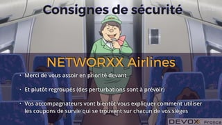 #DevoxxFR #networxx
Consignes de sécurité
• Merci de vous assoir en priorité devant
• Et plutôt regroupés (des perturbations sont à prévoir)
• Vos accompagnateurs vont bientôt vous expliquer comment utiliser
les coupons de survie qui se trouvent sur chacun de vos sièges
NETWORXX Airlines
 