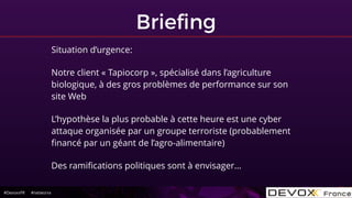 #DevoxxFR #networxx
Brieﬁng
Situation d’urgence:
Notre client « Tapiocorp », spécialisé dans l’agriculture
biologique, à des gros problèmes de performance sur son
site Web
L’hypothèse la plus probable à cette heure est une cyber
attaque organisée par un groupe terroriste (probablement
ﬁnancé par un géant de l’agro-alimentaire)
Des ramiﬁcations politiques sont à envisager…
 