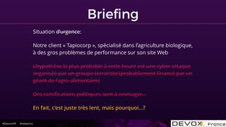 #DevoxxFR #networxx
Brieﬁng
Situation d’urgence:
Notre client « Tapiocorp », spécialisé dans l’agriculture biologique,
à des gros problèmes de performance sur son site Web
L’hypothèse la plus probable à cette heure est une cyber attaque
organisée par un groupe terroriste (probablement ﬁnancé par un
géant de l’agro-alimentaire)
Des ramiﬁcations politiques sont à envisager…
En fait, c’est juste très lent, mais pourquoi…?
 