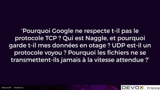 #DevoxxFR #networxx
‘Pourquoi Google ne respecte t-il pas le
protocole TCP ? Qui est Naggle, et pourquoi
garde t-il mes données en otage ? UDP est-il un
protocole voyou ? Pourquoi les ﬁchiers ne se
transmettent-ils jamais à la vitesse attendue ?’
 