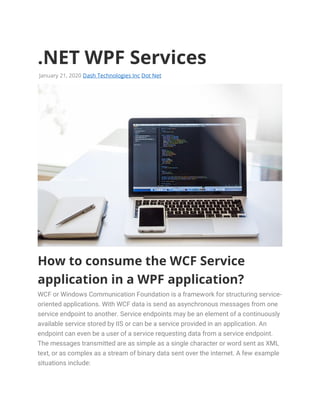 .NET WPF Services
January 21, 2020 Dash Technologies Inc Dot Net
How to consume the WCF Service
application in a WPF application?
WCF or Windows Communication Foundation is a framework for structuring service-
oriented applications. With WCF data is send as asynchronous messages from one
service endpoint to another. Service endpoints may be an element of a continuously
available service stored by IIS or can be a service provided in an application. An
endpoint can even be a user of a service requesting data from a service endpoint.
The messages transmitted are as simple as a single character or word sent as XML
text, or as complex as a stream of binary data sent over the internet. A few example
situations include:
 