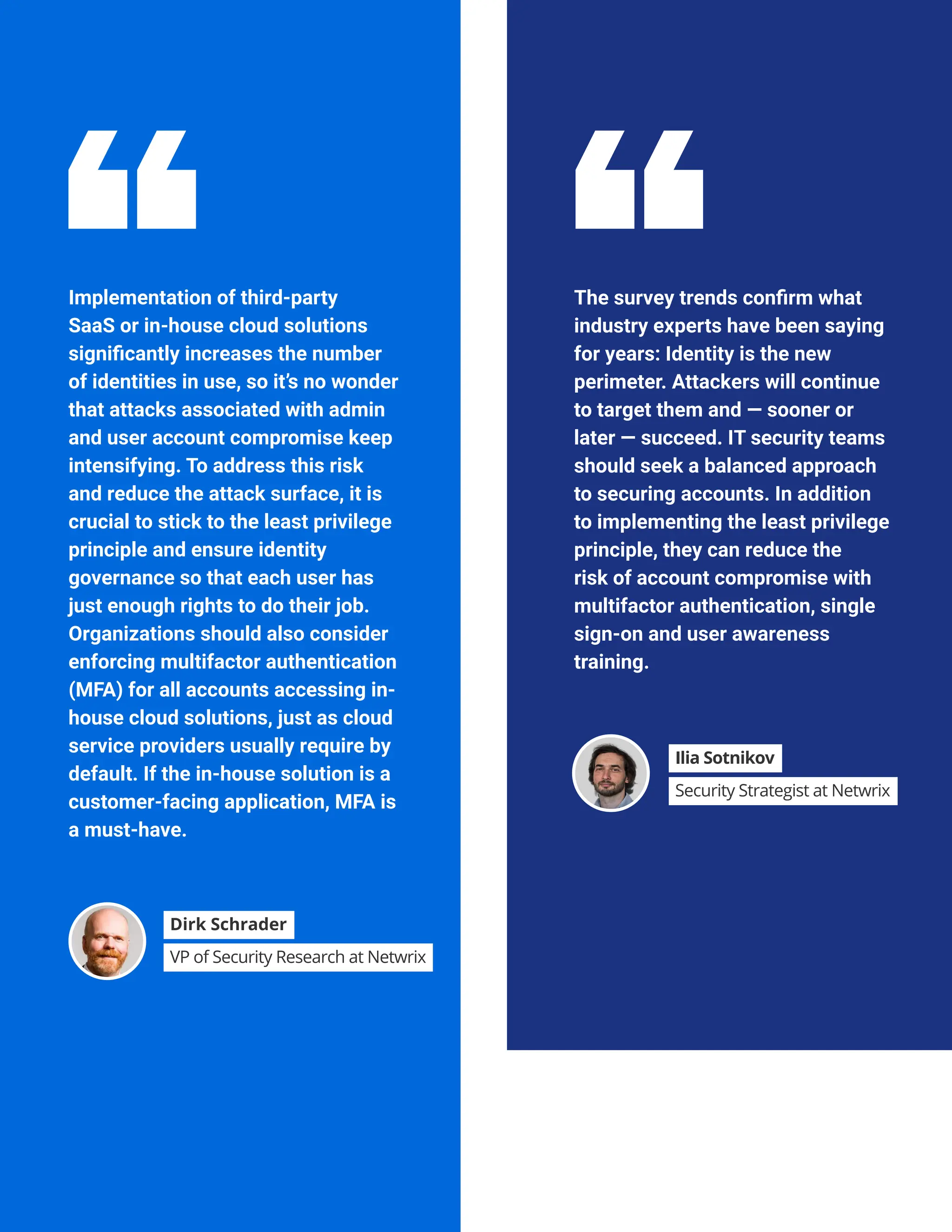 DATA BREACH CONSEQUENCES
Implementation of third-party
SaaS or in-house cloud solutions
significantly increases the number
of identities in use, so it’s no wonder
that attacks associated with admin
and user account compromise keep
intensifying. To address this risk
and reduce the attack surface, it is
crucial to stick to the least privilege
principle and ensure identity
governance so that each user has
just enough rights to do their job.
Organizations should also consider
enforcing multifactor authentication
(MFA) for all accounts accessing in-
house cloud solutions, just as cloud
service providers usually require by
default. If the in-house solution is a
customer-facing application, MFA is
a must-have.
The survey trends confirm what
industry experts have been saying
for years: Identity is the new
perimeter. Attackers will continue
to target them and — sooner or
later — succeed. IT security teams
should seek a balanced approach
to securing accounts. In addition
to implementing the least privilege
principle, they can reduce the
risk of account compromise with
multifactor authentication, single
sign-on and user awareness
training.
Dirk Schrader
VP of Security Research at Netwrix
Ilia Sotnikov
Security Strategist at Netwrix
 